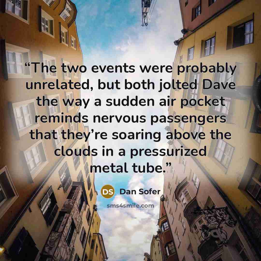 “The two events were probably unrelated, but both jolted Dave the way a sudden air pocket reminds nervous passengers that they’re soaring above the clouds in a pressurized metal tube.” quote by Dan Sofer