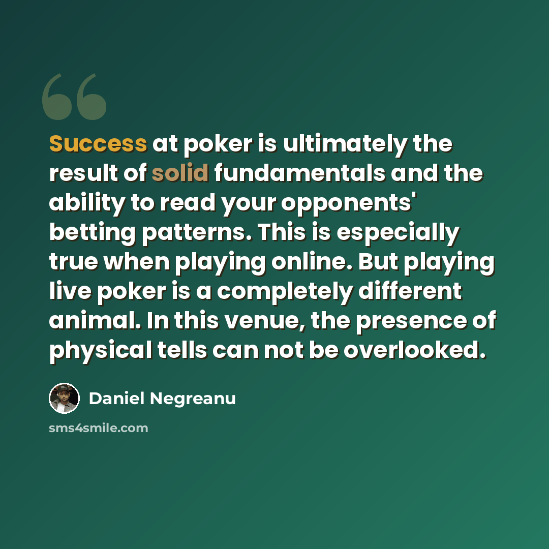“Success at poker is ultimately the result of solid fundamentals and the ability to read your opponents' betting patterns. This is especially true when playing online. But playing live poker is a completely different animal. In this venue, the presence of physical tells can not be overlooked.” quote by Daniel Negreanu