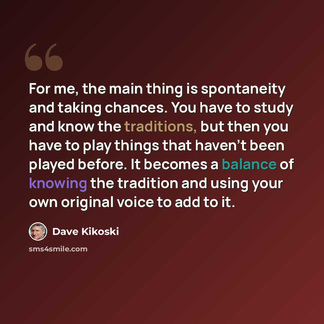 “For me, the main thing is spontaneity and taking chances. You have to study and know the traditions, but then you have to play things that haven't been played before. It becomes a balance of knowing the tradition and using your own original voice to add to it.” quote by Dave Kikoski