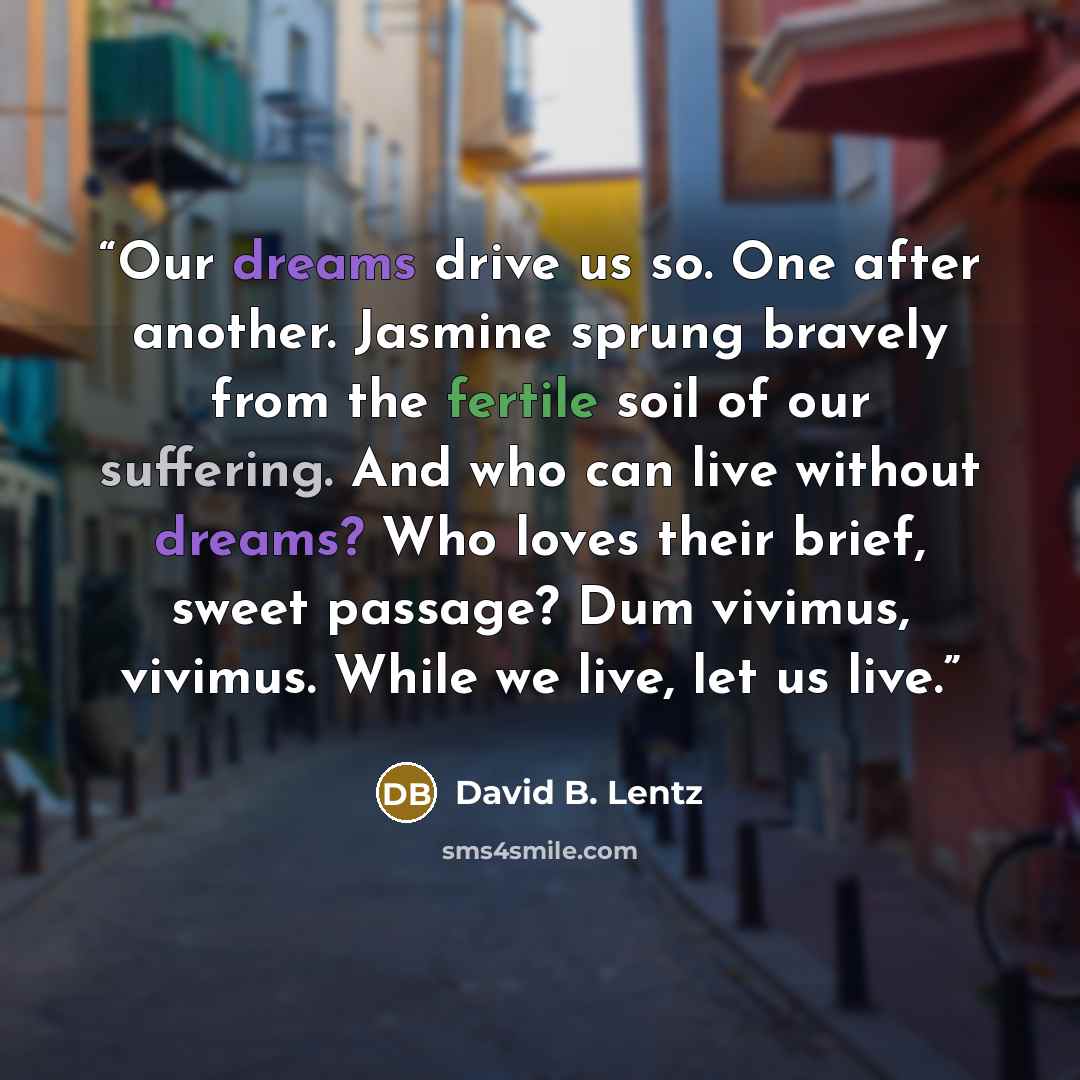 “Our dreams drive us so. One after another. Jasmine sprung bravely from the fertile soil of our suffering. And who can live without dreams? Who loves their brief, sweet passage? Dum vivimus, vivimus. While we live, let us live.” quote by David B. Lentz