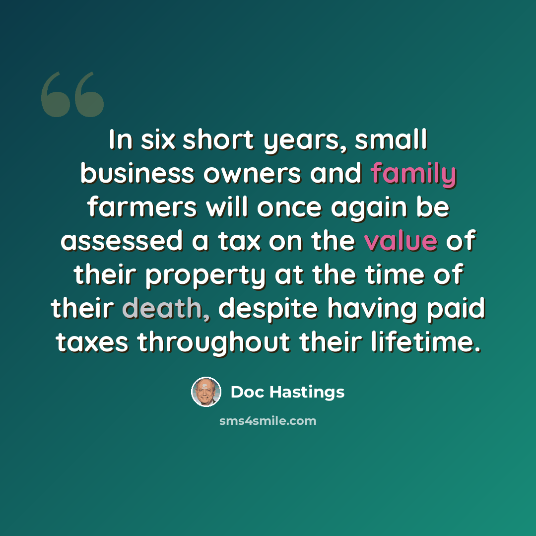 “In six short years, small business owners and family farmers will once again be assessed a tax on the value of their property at the time of their death, despite having paid taxes throughout their lifetime.” quote by Doc Hastings