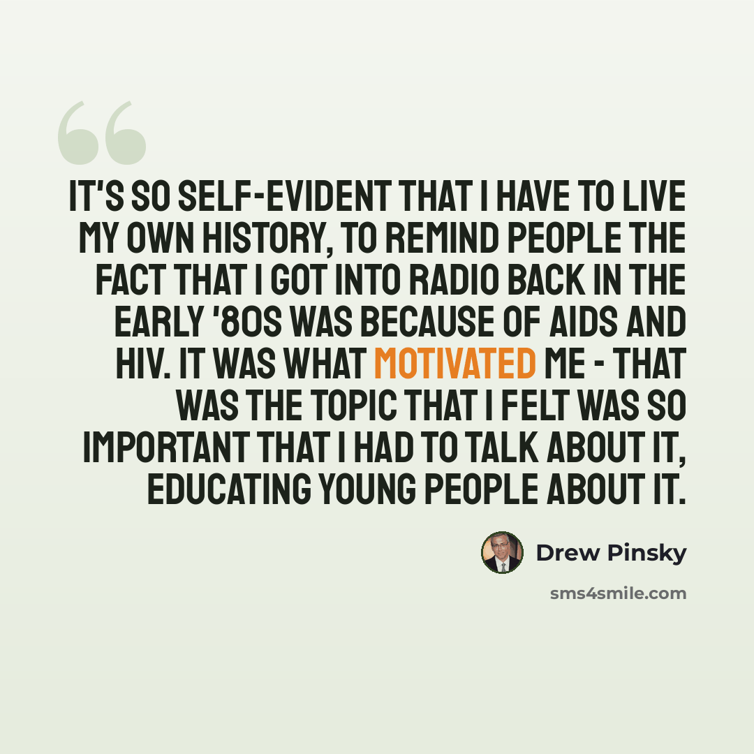 “It's so self-evident that I have to live my own history, to remind people the fact that I got into radio back in the early '80s was because of AIDS and HIV. It was what motivated me - that was the topic that I felt was so important that I had to talk about it, educating young people about it.” quote by Drew Pinsky