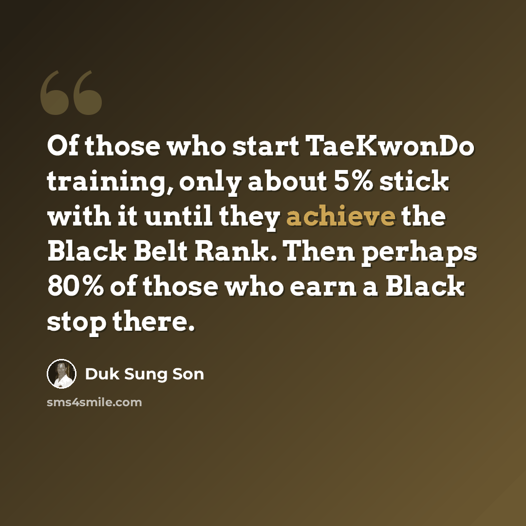 “Of those who start TaeKwonDo training, only about 5% stick with it until they achieve the Black Belt Rank. Then perhaps 80% of those who earn a Black stop there.” quote by Duk Sung Son