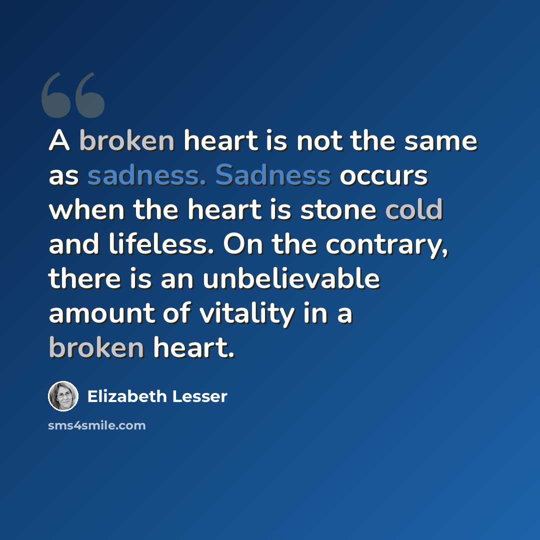 “A broken heart is not the same as sadness. Sadness occurs when the heart is stone cold and lifeless. On the contrary, there is an unbelievable amount of vitality in a broken heart.” quote by Elizabeth Lesser