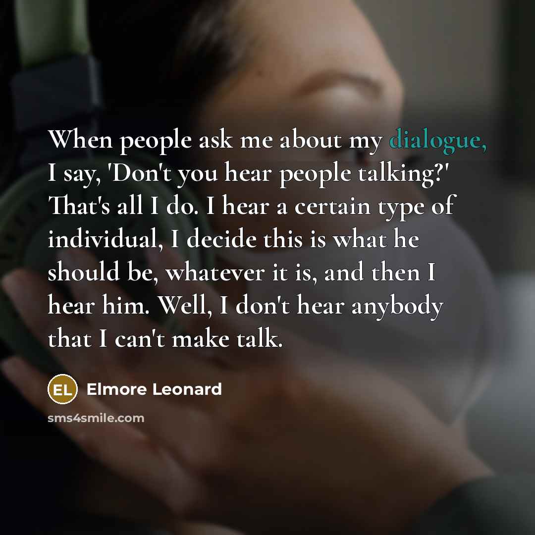 “When people ask me about my dialogue, I say, 'Don't you hear people talking?' That's all I do. I hear a certain type of individual, I decide this is what he should be, whatever it is, and then I hear him. Well, I don't hear anybody that I can't make talk.” quote by Elmore Leonard