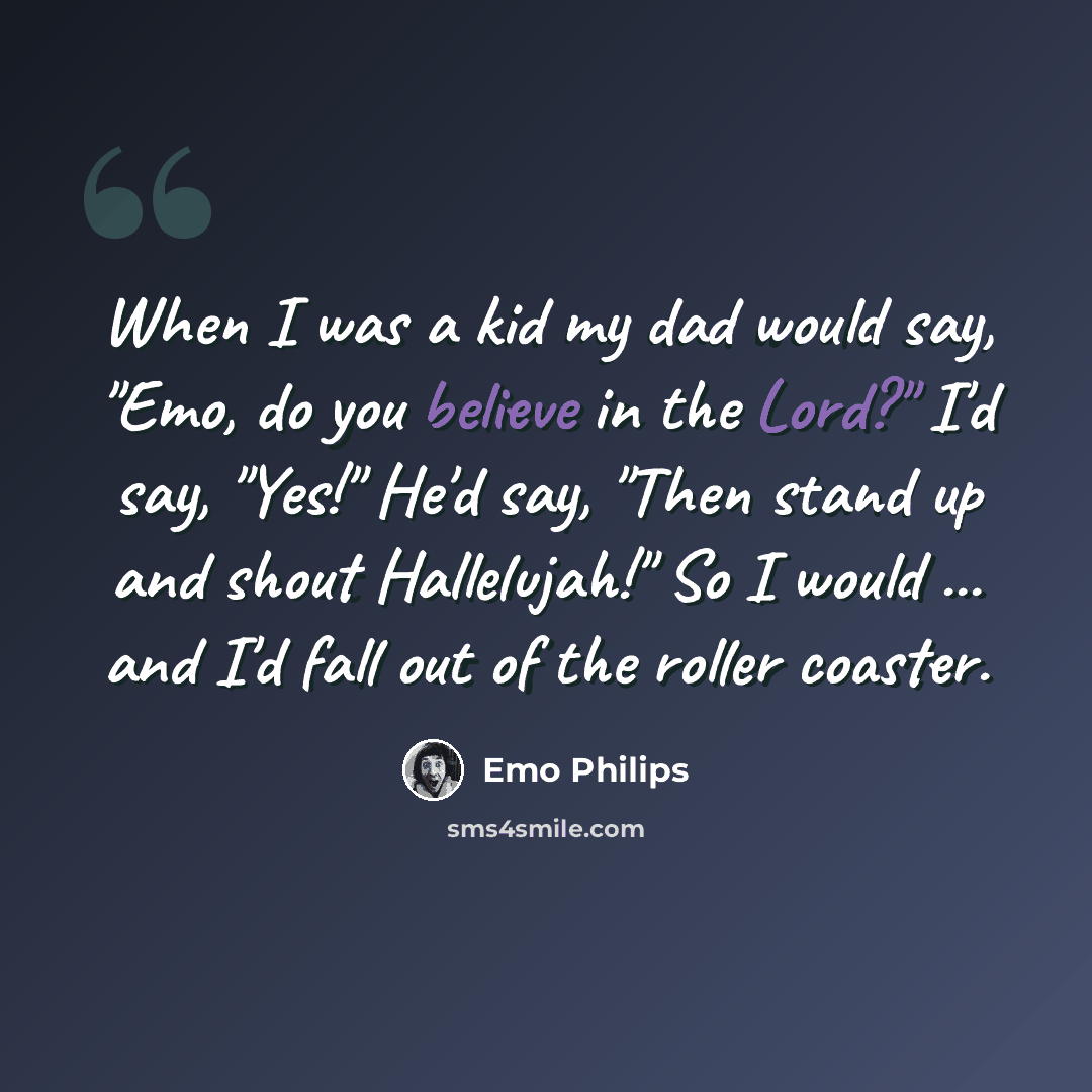 “When I was a kid my dad would say, "Emo, do you believe in the Lord?" I'd say, "Yes!" He'd say, "Then stand up and shout Hallelujah!" So I would ... and I'd fall out of the roller coaster.” quote by Emo Philips