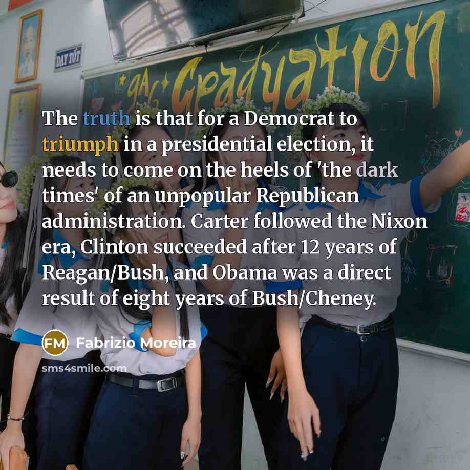 “The truth is that for a Democrat to triumph in a presidential election, it needs to come on the heels of 'the dark times' of an unpopular Republican administration. Carter followed the Nixon era, Clinton succeeded after 12 years of Reagan/Bush, and Obama was a direct result of eight years of…” quote by Fabrizio Moreira