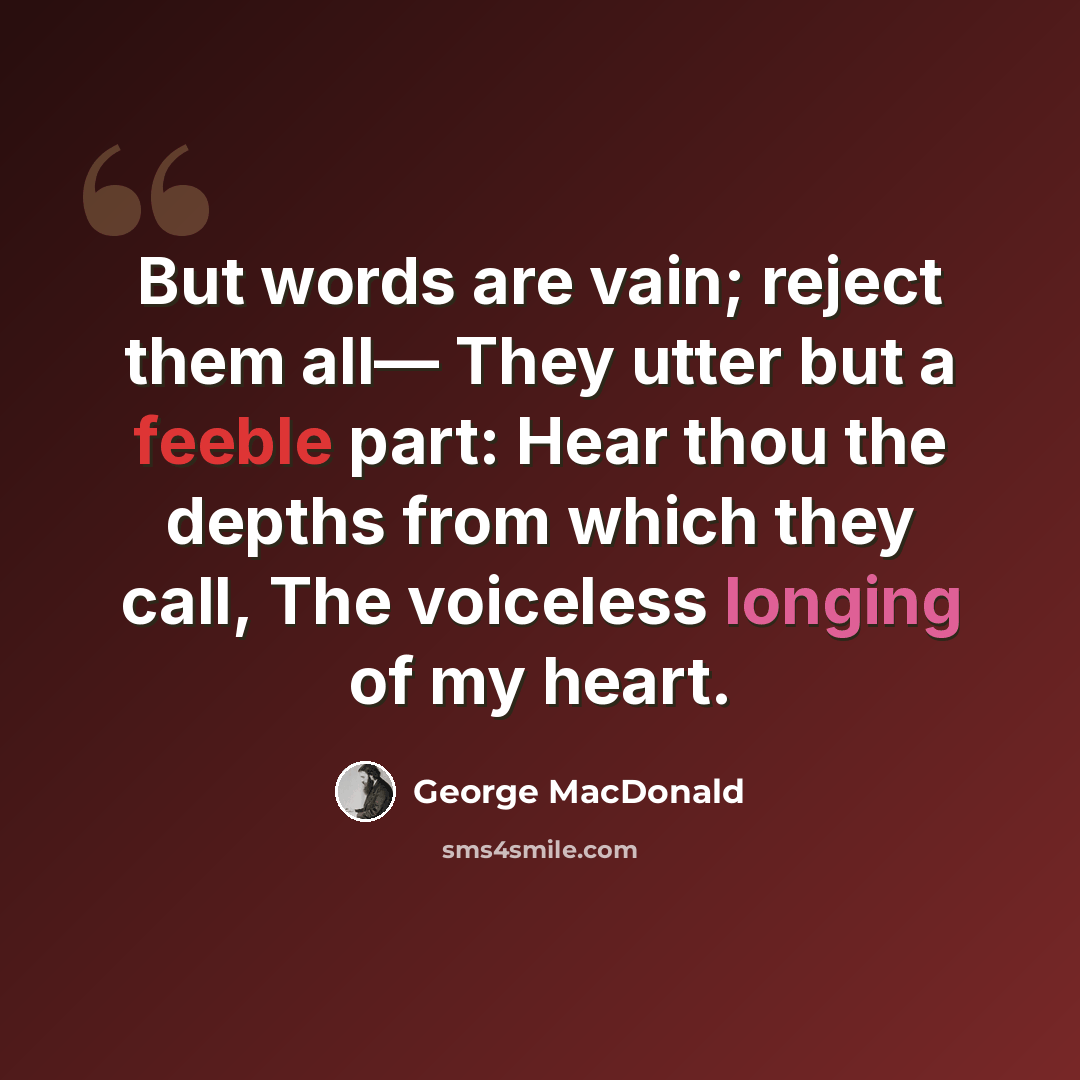 “But words are vain; reject them all— They utter but a feeble part: Hear thou the depths from which they call, The voiceless longing of my heart.” quote by George MacDonald