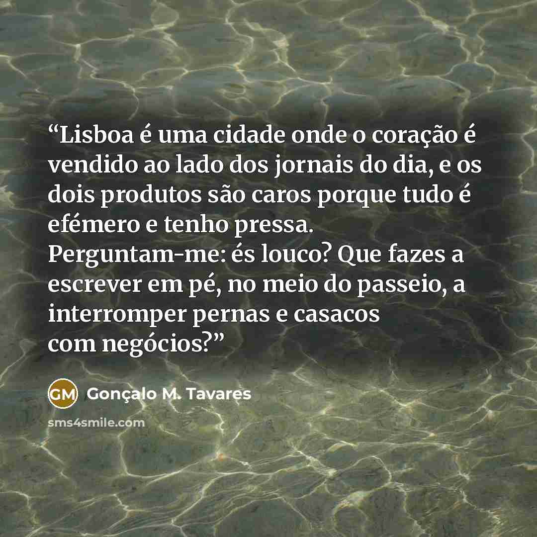 “Lisboa é uma cidade onde o coração é vendido ao lado dos jornais do dia, e os dois produtos são caros porque tudo é efémero e tenho pressa. Perguntam-me: és louco? Que fazes a escrever em pé, no meio do passeio, a interromper pernas e casacos com negócios?” quote by Gonçalo M. Tavares