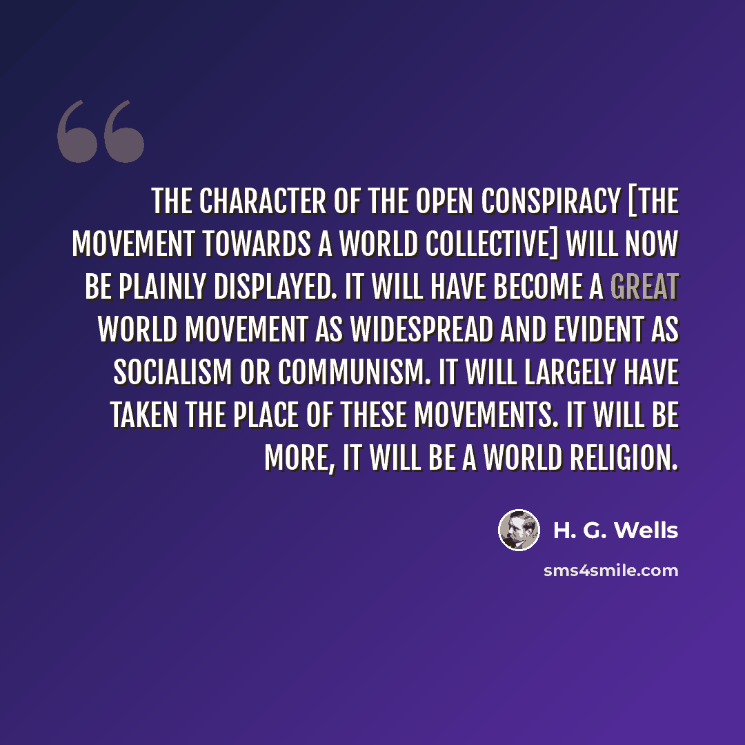“The character of the Open Conspiracy [the movement towards a world collective] will now be plainly displayed. It will have become a great world movement as widespread and evident as socialism or communism. It will largely have taken the place of these movements. It will be more, it will be a world…” quote by H. G. Wells