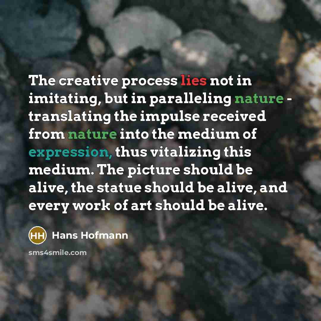 “The creative process lies not in imitating, but in paralleling nature - translating the impulse received from nature into the medium of expression, thus vitalizing this medium. The picture should be alive, the statue should be alive, and every work of art should be alive.” quote by Hans Hofmann