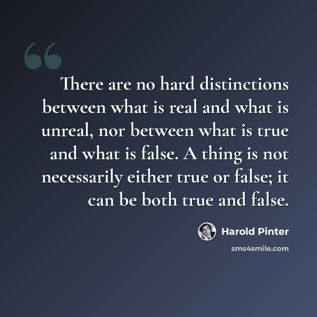 “There are no hard distinctions between what is real and what is unreal, nor between what is true and what is false. A thing is not necessarily either true or false; it can be both true and false.” quote by Harold Pinter