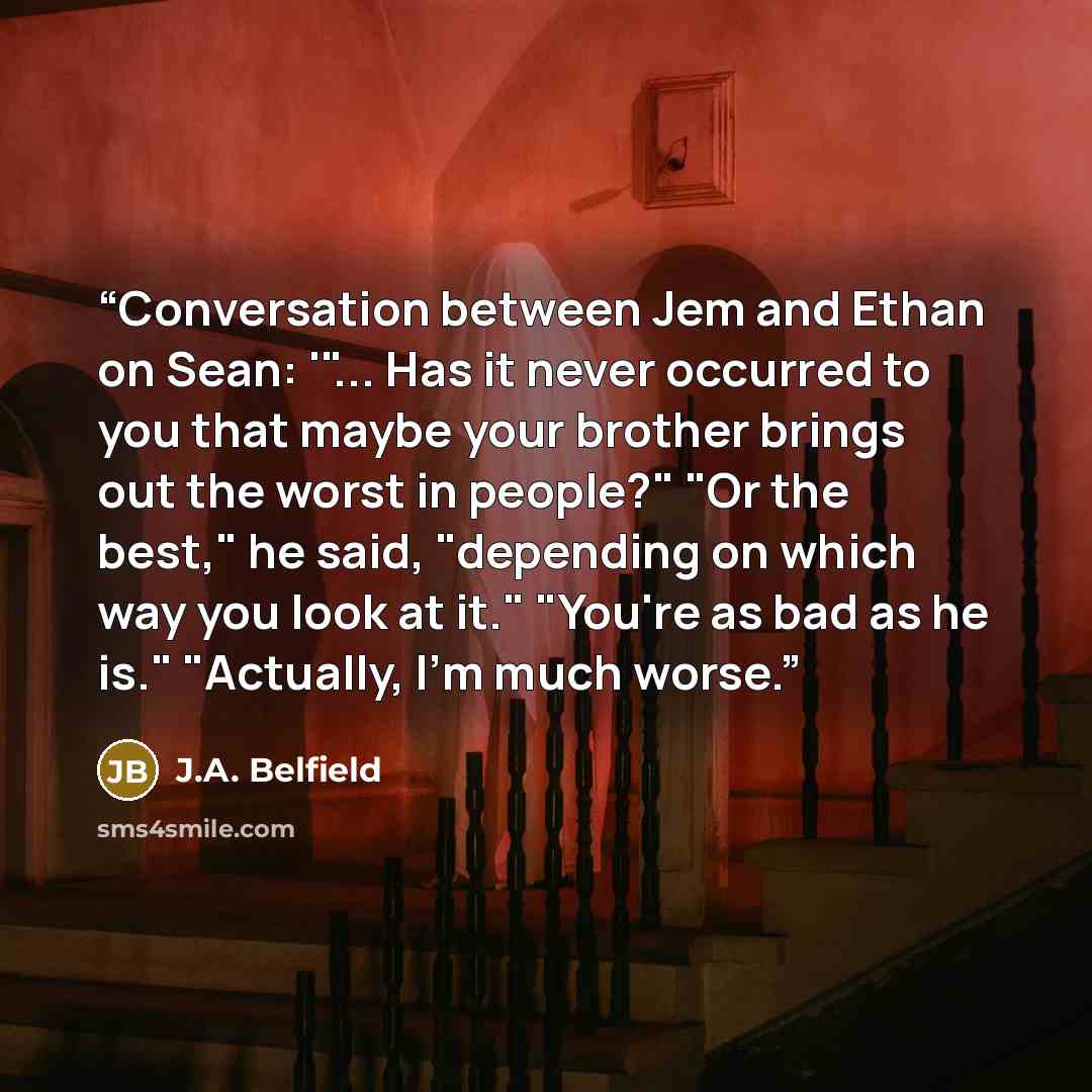 “Conversation between Jem and Ethan on Sean: '"... Has it never occurred to you that maybe your brother brings out the worst in people?" "Or the best," he said, "depending on which way you look at it." "You're as bad as he is." "Actually, I'm much worse.” quote by J.A. Belfield