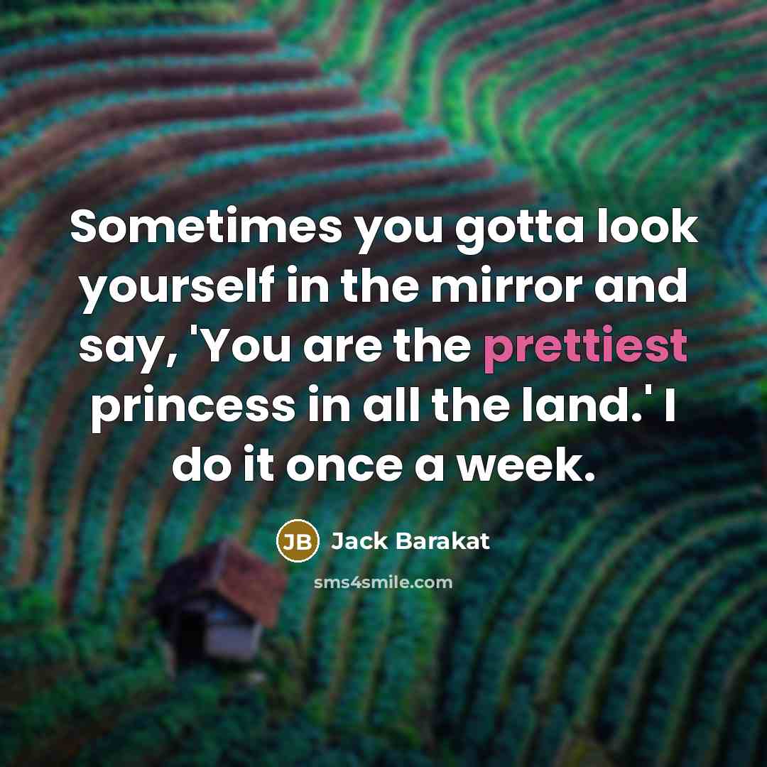 “Sometimes you gotta look yourself in the mirror and say, 'You are the prettiest princess in all the land.' I do it once a week.” quote by Jack Barakat