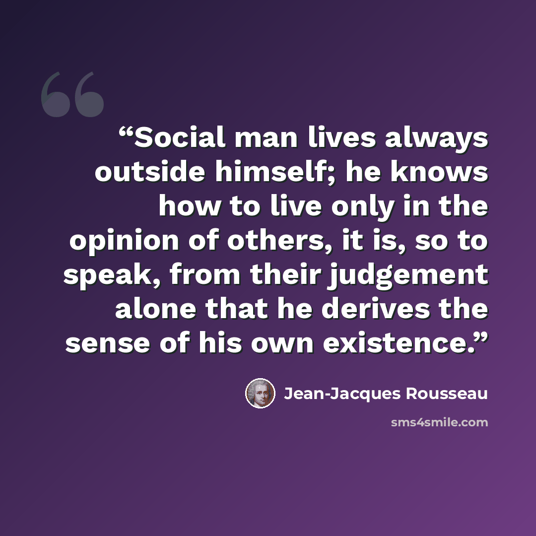 “Social man lives always outside himself; he knows how to live only in the opinion of others, it is, so to speak, from their judgement alone that he derives the sense of his own existence.” quote by Jean-Jacques Rousseau