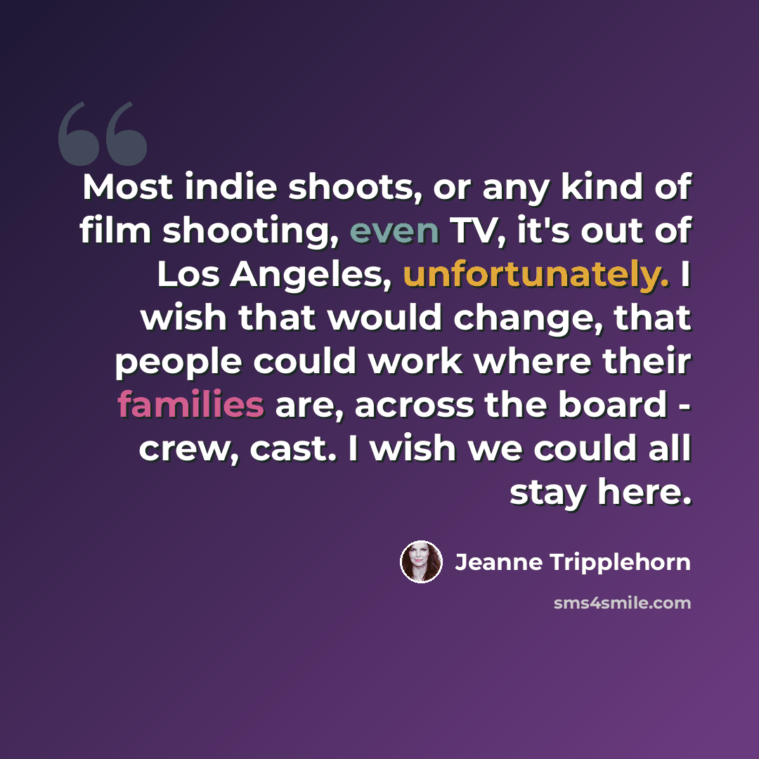 “Most indie shoots, or any kind of film shooting, even TV, it's out of Los Angeles, unfortunately. I wish that would change, that people could work where their families are, across the board - crew, cast. I wish we could all stay here.” quote by Jeanne Tripplehorn
