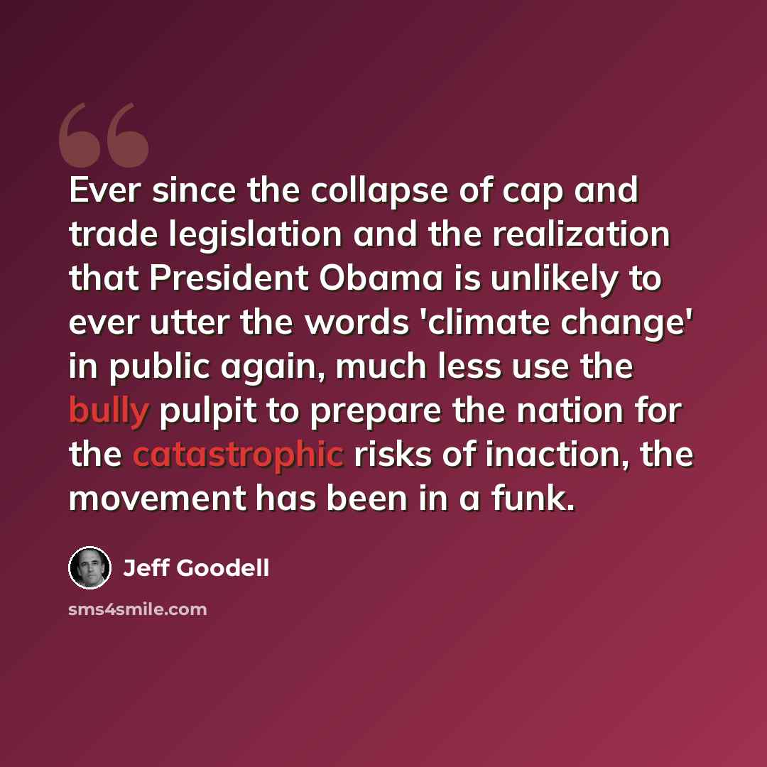 “Ever since the collapse of cap and trade legislation and the realization that President Obama is unlikely to ever utter the words 'climate change' in public again, much less use the bully pulpit to prepare the nation for the catastrophic risks of inaction, the movement has been in a funk.” quote by Jeff Goodell