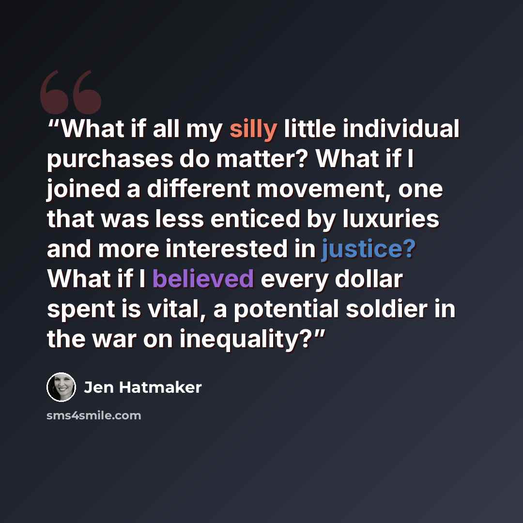 “What if all my silly little individual purchases do matter? What if I joined a different movement, one that was less enticed by luxuries and more interested in justice? What if I believed every dollar spent is vital, a potential soldier in the war on inequality?” quote by Jen Hatmaker