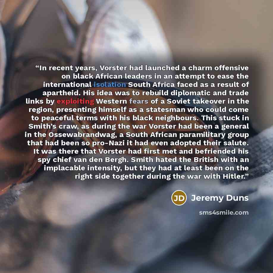 “In recent years, Vorster had launched a charm offensive on black African leaders in an attempt to ease the international isolation South Africa faced as a result of apartheid. His idea was to rebuild diplomatic and trade links by exploiting Western fears of a Soviet takeover in the region…” quote by Jeremy Duns