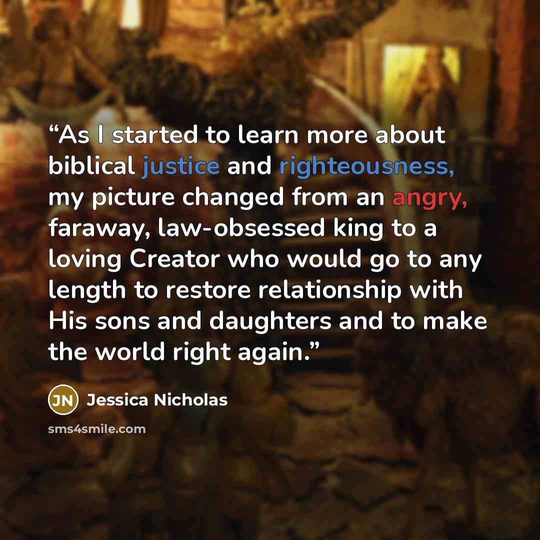 “As I started to learn more about biblical justice and righteousness, my picture changed from an angry, faraway, law-obsessed king to a loving Creator who would go to any length to restore relationship with His sons and daughters and to make the world right again.” quote by Jessica Nicholas