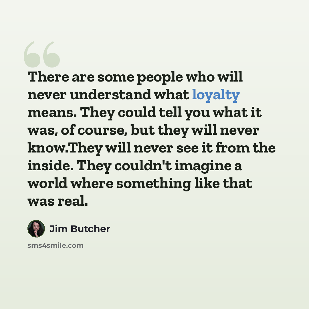“There are some people who will never understand what loyalty means. They could tell you what it was, of course, but they will never know.They will never see it from the inside. They couldn't imagine a world where something like that was real.” quote by Jim Butcher