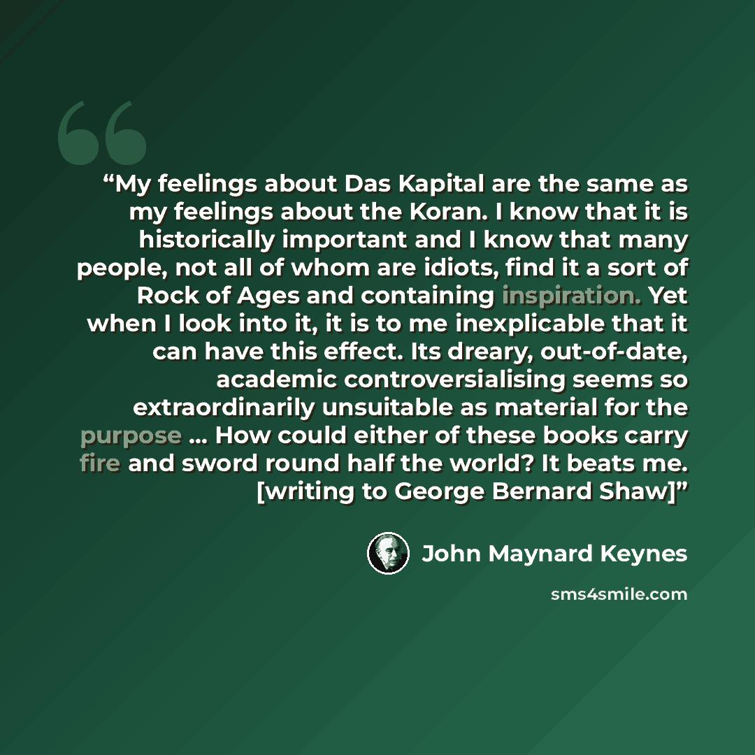 “My feelings about Das Kapital are the same as my feelings about the Koran. I know that it is historically important and I know that many people, not all of whom are idiots, find it a sort of Rock of Ages and containing inspiration. Yet when I look into it, it is to me inexplicable that it can have…” quote by John Maynard Keynes
