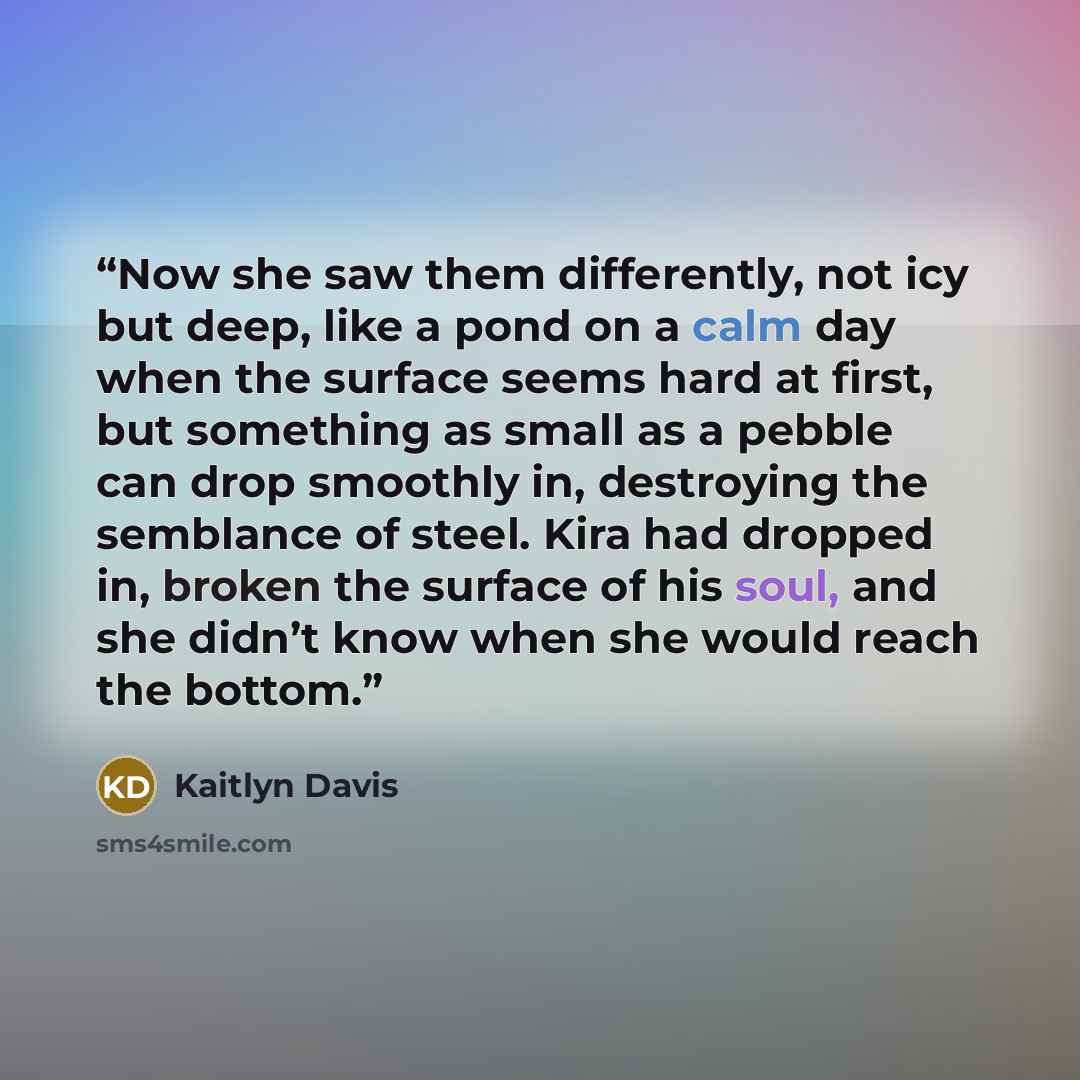 “Now she saw them differently, not icy but deep, like a pond on a calm day when the surface seems hard at first, but something as small as a pebble can drop smoothly in, destroying the semblance of steel. Kira had dropped in, broken the surface of his soul, and she didn’t know when she would reach…” quote by Kaitlyn Davis