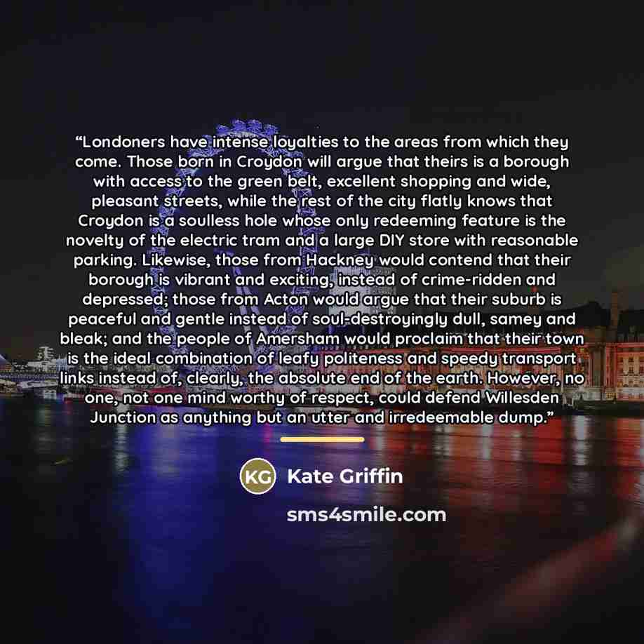 “Londoners have intense loyalties to the areas from which they come. Those born in Croydon will argue that theirs is a borough with access to the green belt, excellent shopping and wide, pleasant streets, while the rest of the city flatly knows that Croydon is a soulless hole whose only redeeming…” quote by Kate Griffin