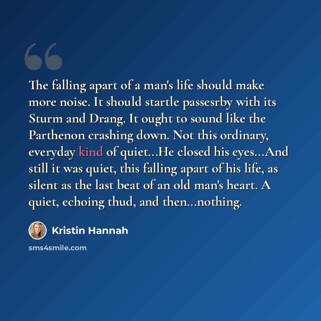 “The falling apart of a man's life should make more noise. It should startle passesrby with its Sturm and Drang. It ought to sound like the Parthenon crashing down. Not this ordinary, everyday kind of quiet...He closed his eyes...And still it was quiet, this falling apart of his life, as silent as…” quote by Kristin Hannah