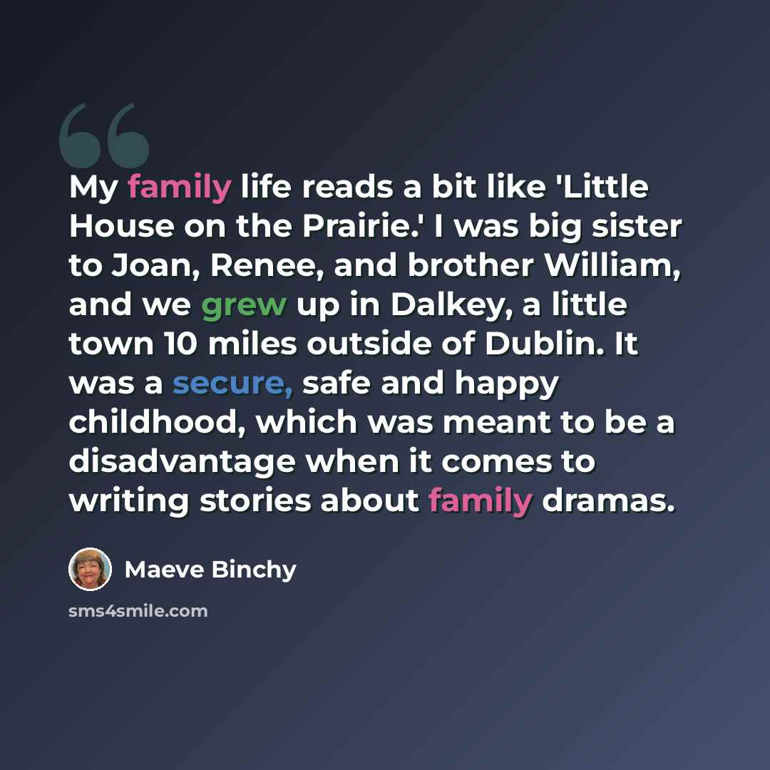 “My family life reads a bit like 'Little House on the Prairie.' I was big sister to Joan, Renee, and brother William, and we grew up in Dalkey, a little town 10 miles outside of Dublin. It was a secure, safe and happy childhood, which was meant to be a disadvantage when it comes to writing stories…” quote by Maeve Binchy