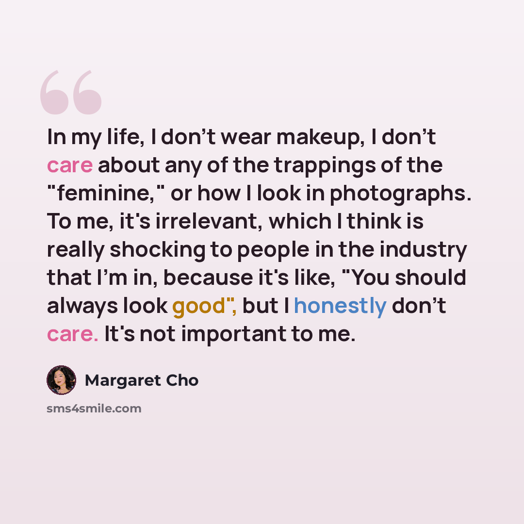 “In my life, I don't wear makeup, I don't care about any of the trappings of the "feminine," or how I look in photographs. To me, it's irrelevant, which I think is really shocking to people in the industry that I'm in, because it's like, "You should always look good", but I honestly don't care…” quote by Margaret Cho