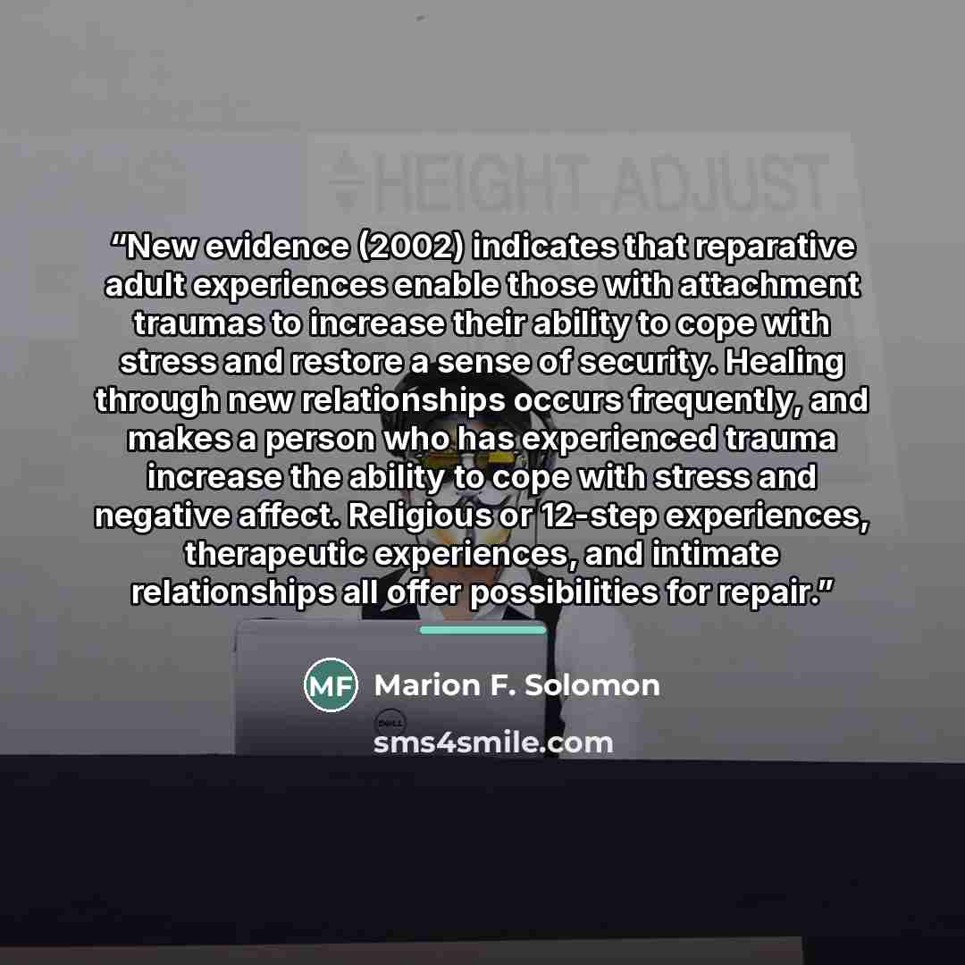 “New evidence (2002) indicates that reparative adult experiences enable those with attachment traumas to increase their ability to cope with stress and restore a sense of security. Healing through new relationships occurs frequently, and makes a person who has experienced trauma increase the…” quote by Marion F. Solomon