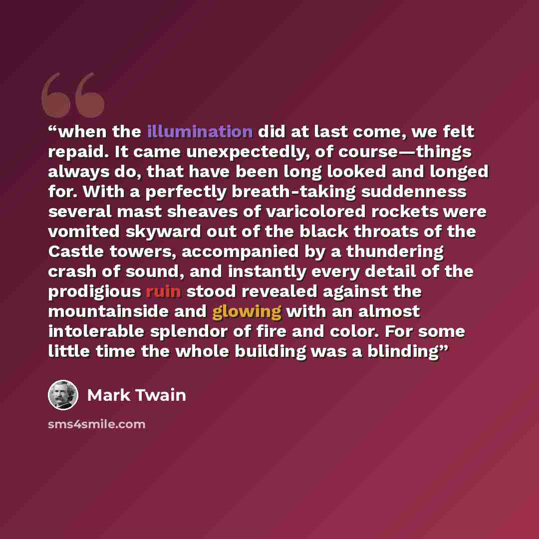 “when the illumination did at last come, we felt repaid. It came unexpectedly, of course—things always do, that have been long looked and longed for. With a perfectly breath-taking suddenness several mast sheaves of varicolored rockets were vomited skyward out of the black throats of the Castle…” quote by Mark Twain