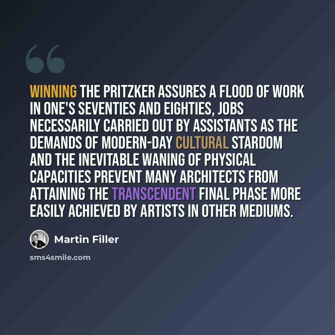 “Winning the Pritzker assures a flood of work in one's seventies and eighties, jobs necessarily carried out by assistants as the demands of modern-day cultural stardom and the inevitable waning of physical capacities prevent many architects from attaining the transcendent final phase more easily…” quote by Martin Filler