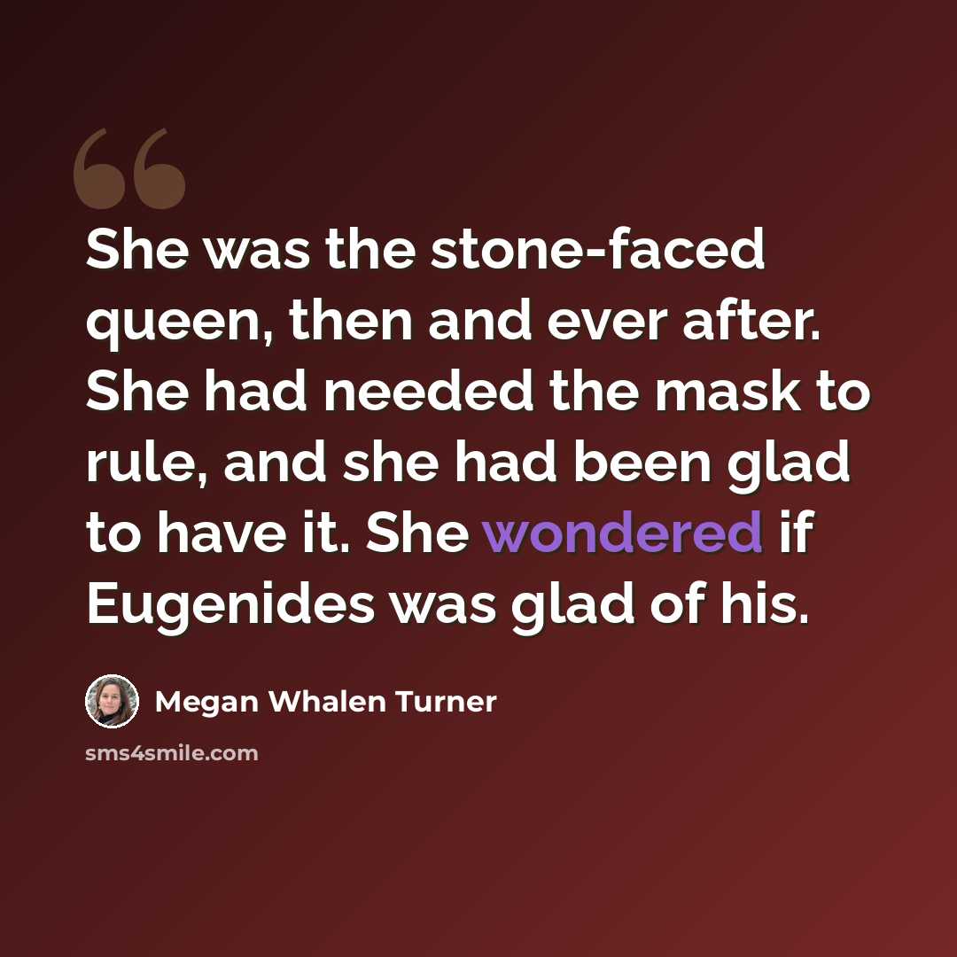 “She was the stone-faced queen, then and ever after. She had needed the mask to rule, and she had been glad to have it. She wondered if Eugenides was glad of his.” quote by Megan Whalen Turner