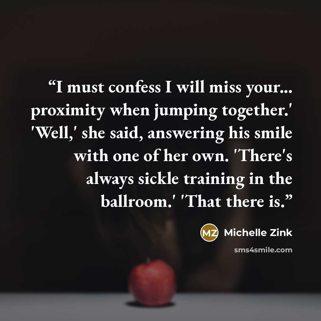 “I must confess I will miss your... proximity when jumping together.' 'Well,' she said, answering his smile with one of her own. 'There's always sickle training in the ballroom.' 'That there is.” quote by Michelle Zink