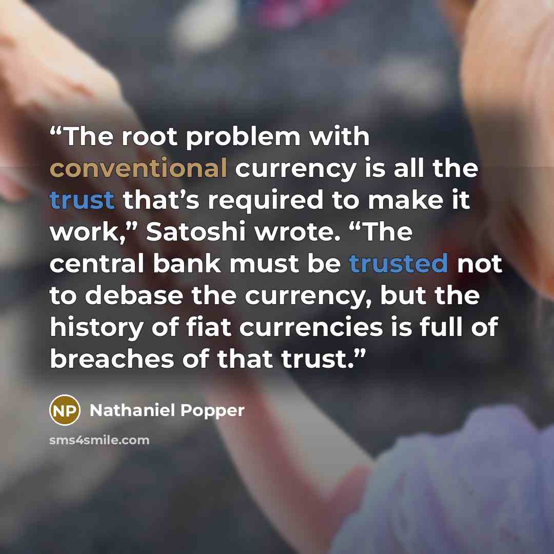 “The root problem with conventional currency is all the trust that’s required to make it work,” Satoshi wrote. “The central bank must be trusted not to debase the currency, but the history of fiat currencies is full of breaches of that trust.” quote by Nathaniel Popper