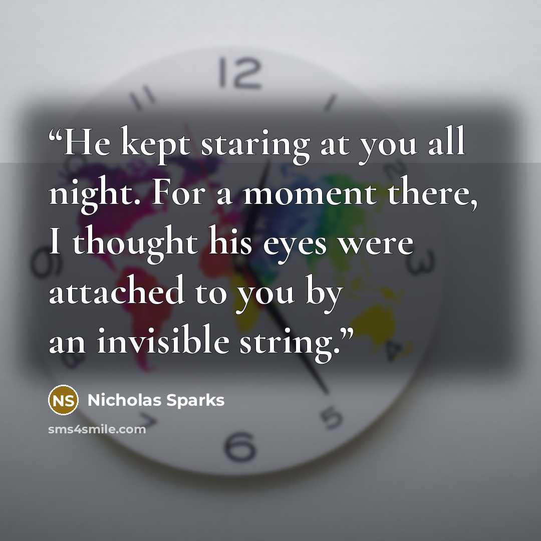 “He kept staring at you all night. For a moment there, I thought his eyes were attached to you by an invisible string.” quote by Nicholas Sparks