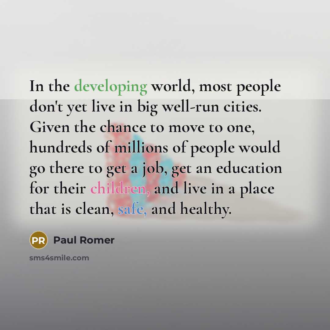“In the developing world, most people don't yet live in big well-run cities. Given the chance to move to one, hundreds of millions of people would go there to get a job, get an education for their children, and live in a place that is clean, safe, and healthy.” quote by Paul Romer