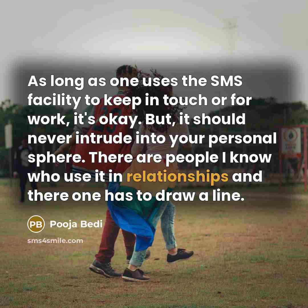 “As long as one uses the SMS facility to keep in touch or for work, it's okay. But, it should never intrude into your personal sphere. There are people I know who use it in relationships and there one has to draw a line.” quote by Pooja Bedi