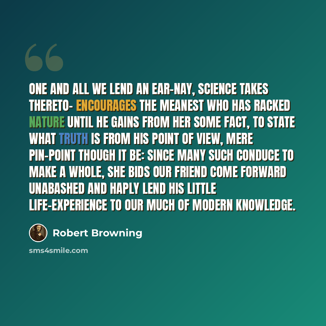 “One and all We lend an ear-nay, Science takes thereto- Encourages the meanest who has racked Nature until he gains from her some fact, To state what truth is from his point of view, Mere pin-point though it be: since many such Conduce to make a whole, she bids our friend Come forward unabashed and…” quote by Robert Browning