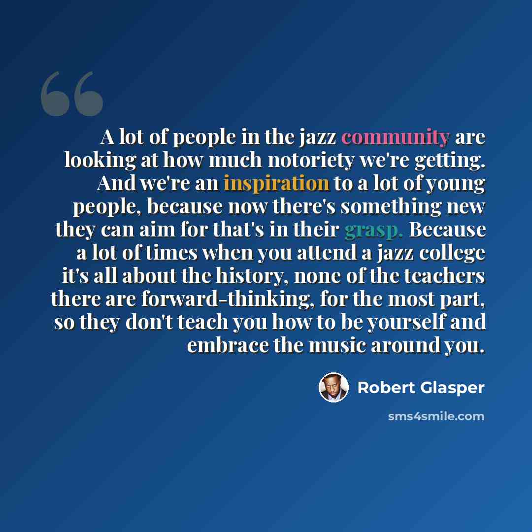 “A lot of people in the jazz community are looking at how much notoriety we're getting. And we're an inspiration to a lot of young people, because now there's something new they can aim for that's in their grasp. Because a lot of times when you attend a jazz college it's all about the history, none…” quote by Robert Glasper