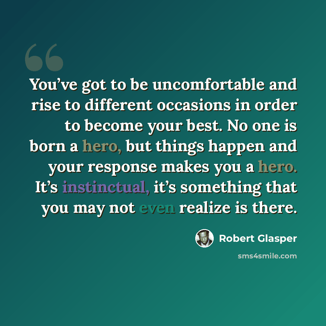 “You’ve got to be uncomfortable and rise to different occasions in order to become your best. No one is born a hero, but things happen and your response makes you a hero. It’s instinctual, it’s something that you may not even realize is there.” quote by Robert Glasper