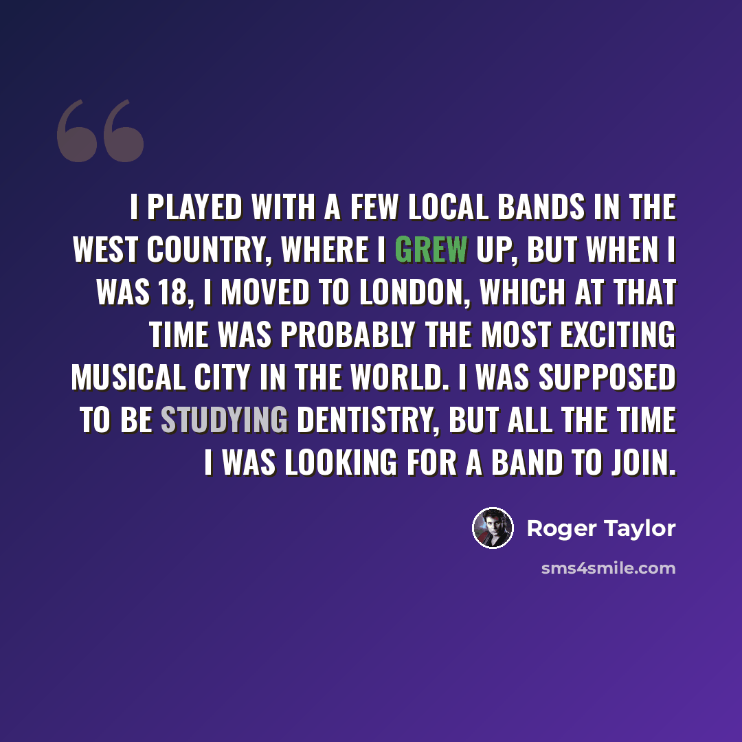 “I played with a few local bands in the West Country, where I grew up, but when I was 18, I moved to London, which at that time was probably the most exciting musical city in the world. I was supposed to be studying dentistry, but all the time I was looking for a band to join.” quote by Roger Taylor