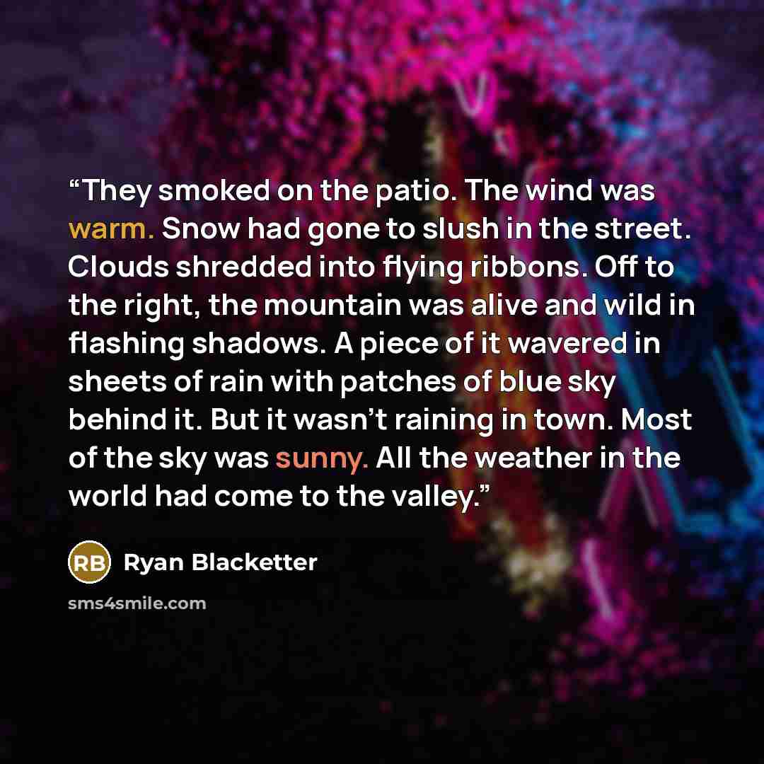 “They smoked on the patio. The wind was warm. Snow had gone to slush in the street. Clouds shredded into flying ribbons. Off to the right, the mountain was alive and wild in flashing shadows. A piece of it wavered in sheets of rain with patches of blue sky behind it. But it wasn’t raining in town…” quote by Ryan Blacketter