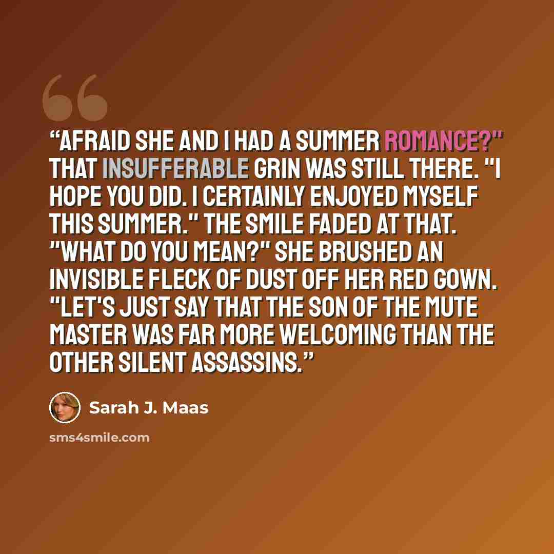 “Afraid she and I had a summer romance?" That insufferable grin was still there. "I hope you did. I certainly enjoyed myself this summer." The smile faded at that. "What do you mean?" She brushed an invisible fleck of dust off her red gown. "Let's just say that the son of the Mute Master was far…” quote by Sarah J. Maas