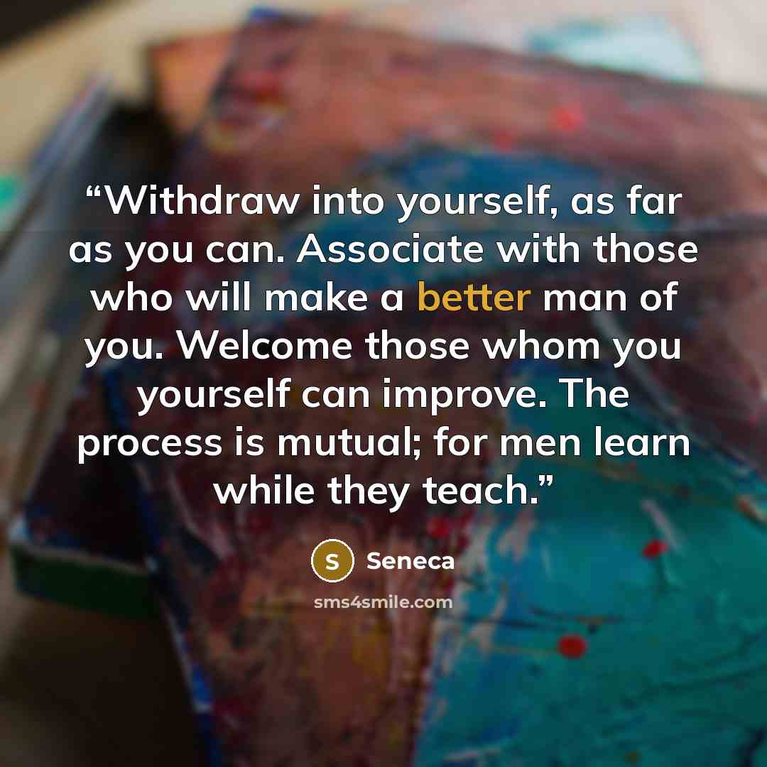 “Withdraw into yourself, as far as you can. Associate with those who will make a better man of you. Welcome those whom you yourself can improve. The process is mutual; for men learn while they teach.” quote by Seneca