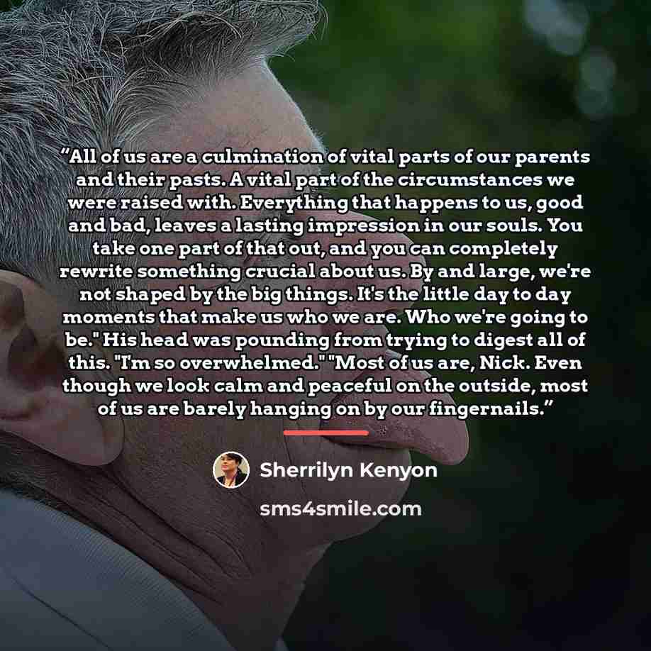 “All of us are a culmination of vital parts of our parents and their pasts. A vital part of the circumstances we were raised with. Everything that happens to us, good and bad, leaves a lasting impression in our souls. You take one part of that out, and you can completely rewrite something crucial…” quote by Sherrilyn Kenyon