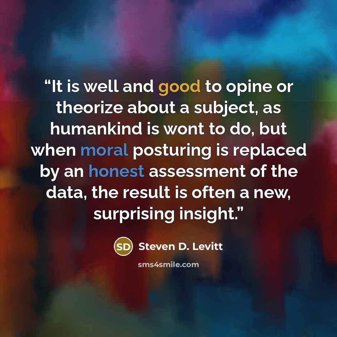 “It is well and good to opine or theorize about a subject, as humankind is wont to do, but when moral posturing is replaced by an honest assessment of the data, the result is often a new, surprising insight.” quote by Steven D. Levitt
