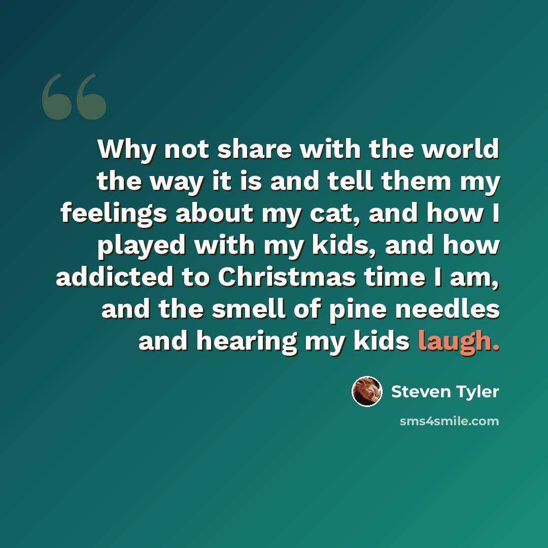 “Why not share with the world the way it is and tell them my feelings about my cat, and how I played with my kids, and how addicted to Christmas time I am, and the smell of pine needles and hearing my kids laugh.” quote by Steven Tyler